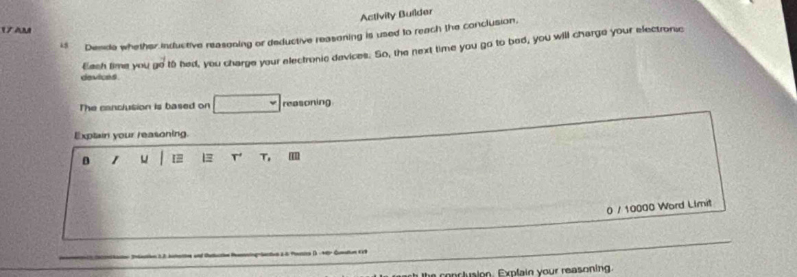 Activity Builder 
V àm 
i Dewide whether inductive neasoning or deductive reasoning is used to reach the conclusion, 
Eash time you go to had, you charge your electronic devices. So, the next time you go to bed, you will charge your electronic 
devices. 
The canclusion is based on reasoning 
Exptain your reasoning. 
D 1 [# T' T, m 
0 / 10000 Word Limit 
Ingrüectvs 2-5 Poxies ()- 48p Quntum E9 
he conclusion. Expfain your reasoning.