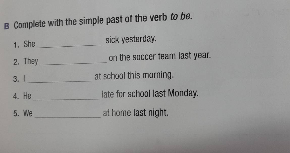 Complete with the simple past of the verb to be. 
1. She _sick yesterday. 
2. They _on the soccer team last year. 
3. |_ at school this morning. 
4. He _late for school last Monday. 
5. We_ at home last night.