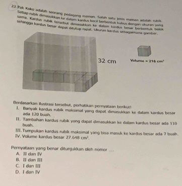 Pak Koko adalah seorang pedagang mainan. Salah satu jeis mainan adalah rubik.
Setlap rubik dimasukkan ke dalam kardus kecıil berbentuk kubus dengan ukuran yang
sama, Kardus rubík tersebut dimasukkan ke dalam kardus besar berbentuk balck
sehingga kardus besar dapat ditutup rapatebagaimana gambar.
Volume =216cm^2
Berdasarkan illustrasi tersebut, perhatikan pernyataan berikut!
I. Banyak kardus rubik maksimal yang dapat dimasukkan ke dallam kardus besar
ada 120 buah.
II. Tambahan kardus rubik yang dapat dimasukkan ke dalam kardus besar ada 110
buah.
III. Tumpukan kardus rubik maksimal yang bisa masuk ke kardus besar ada 7 buah.
IV. Volume kardus besar 27.648cm^2. 
Pernyataan yang benar ditunjukkan oleh nomor ... .
A. II dan IV
B. II dan III
C. I dan III
D. I dan IV