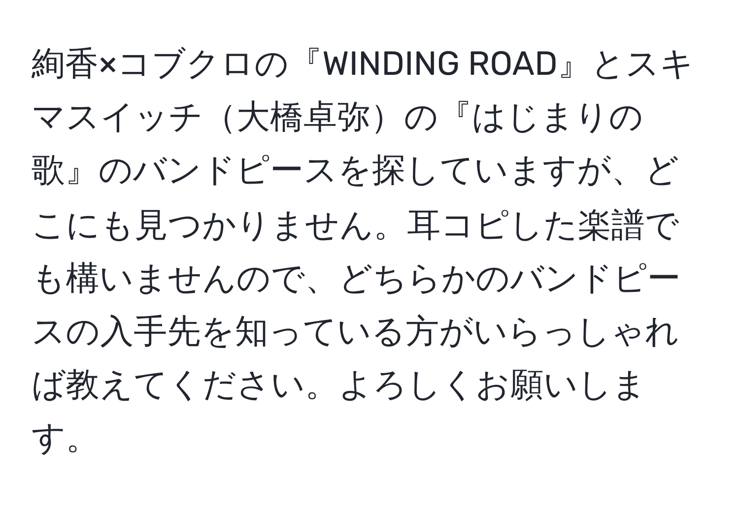 絢香×コブクロの『WINDING ROAD』とスキマスイッチ大橋卓弥の『はじまりの歌』のバンドピースを探していますが、どこにも見つかりません。耳コピした楽譜でも構いませんので、どちらかのバンドピースの入手先を知っている方がいらっしゃれば教えてください。よろしくお願いします。