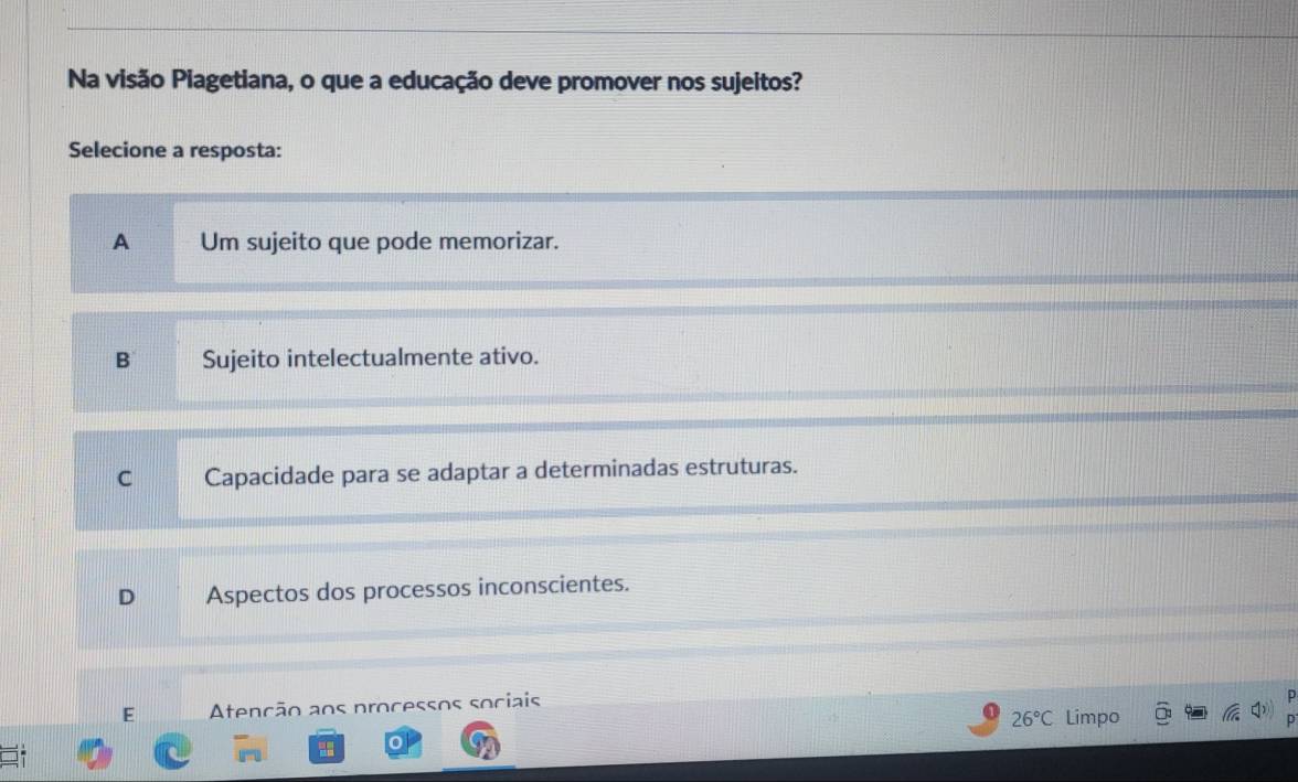 Na visão Piagetiana, o que a educação deve promover nos sujeitos?
Selecione a resposta:
A Um sujeito que pode memorizar.
B Sujeito intelectualmente ativo.
C Capacidade para se adaptar a determinadas estruturas.
D Aspectos dos processos inconscientes.
E Atenção aos processos sociais
26°C Limpo
D