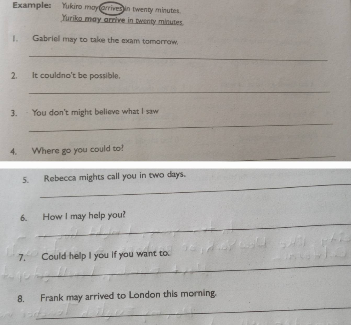 Example: Yukiro may arrives in twenty minutes. 
Yuriko may arrive in twenty minutes. 
1. Gabriel may to take the exam tomorrow. 
_ 
2. It couldno't be possible. 
_ 
3. You don't might believe what I saw 
_ 
_ 
4. Where go you could to? 
_ 
5. Rebecca mights call you in two days. 
_ 
6. How I may help you? 
_ 
7. Could help I you if you want to. 
_ 
8. Frank may arrived to London this morning.