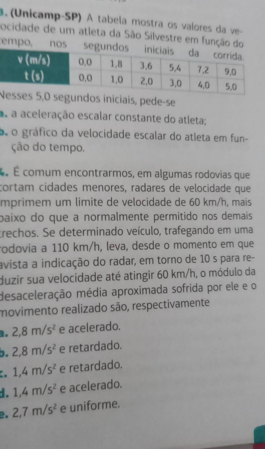 (Unicamp-SP) À tabela mostra os valores da ve
ocidade de um atleta da São Silvestre em função do
tempo, nos segund
segundos iniciais, pede-se
a a aceleração escalar constante do atleta;
o o gráfico da velocidade escalar do atleta em fun-
ção do tempo.
É É comum encontrarmos, em algumas rodovias que
cortam cidades menores, radares de velocidade que
mprimem um limite de velocidade de 60 km/h, mais
paixo do que a normalmente permitido nos demais 
trechos. Se determinado veículo, trafegando em uma
rodovia a 110 km/h, leva, desde o momento em que
avista a indicação do radar, em torno de 10 s para re-
duzir sua velocidade até atingir 60 km/h, o módulo da
desaceleração média aproximada sofrida por ele e o
movimento realizado são, respectivamente
1. 2, 8m/s^2 e acelerado.
b. 2, 8m/s^2 e retardado.
。 1, 4m/s^2 e retardado.
d. 1, 4m/s^2 e acelerado.
2. 2, 7m/s^2 e uniforme.