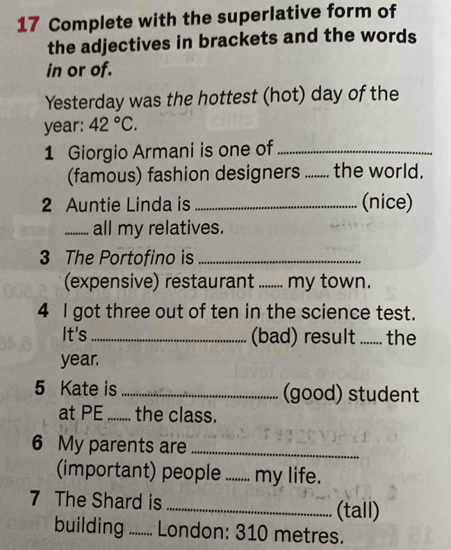 Complete with the superlative form of 
the adjectives in brackets and the words 
in or of. 
Yesterday was the hottest (hot) day of the 
year: 42°C. 
1 Giorgio Armani is one of_ 
(famous) fashion designers_ .. the world. 
2 Auntie Linda is _(nice) 
_all my relatives. 
3 The Portofino is_ 
(expensive) restaurant_ my town. 
4 I got three out of ten in the science test. 
It's_ (bad) result ....... the 
year. 
5 Kate is _(good) student 
at PE ........ the class. 
6 My parents are_ 
(important) people _my life. 
7 The Shard is _(tall) 
building ......... London: 310 metres.