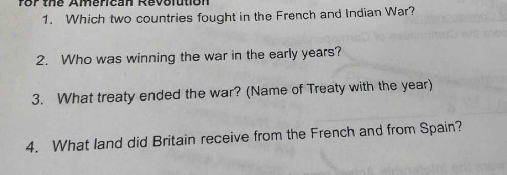 for the American Revolution 
1. Which two countries fought in the French and Indian War? 
2. Who was winning the war in the early years? 
3. What treaty ended the war? (Name of Treaty with the year) 
4. What land did Britain receive from the French and from Spain?