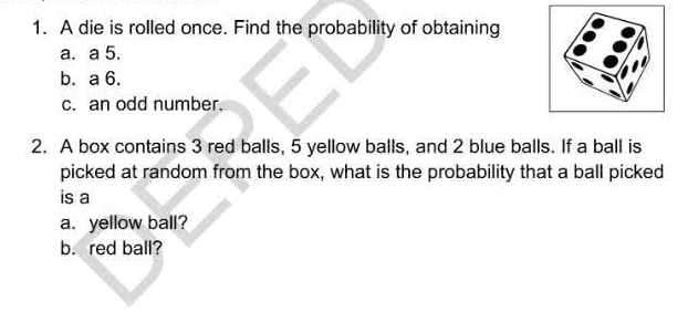 A die is rolled once. Find the probability of obtaining 
a. a 5. 
b. a 6. 
c. an odd number. 
2. A box contains 3 red balls, 5 yellow balls, and 2 blue balls. If a ball is 
picked at random from the box, what is the probability that a ball picked 
is a 
a. yellow ball? 
b. red ball?