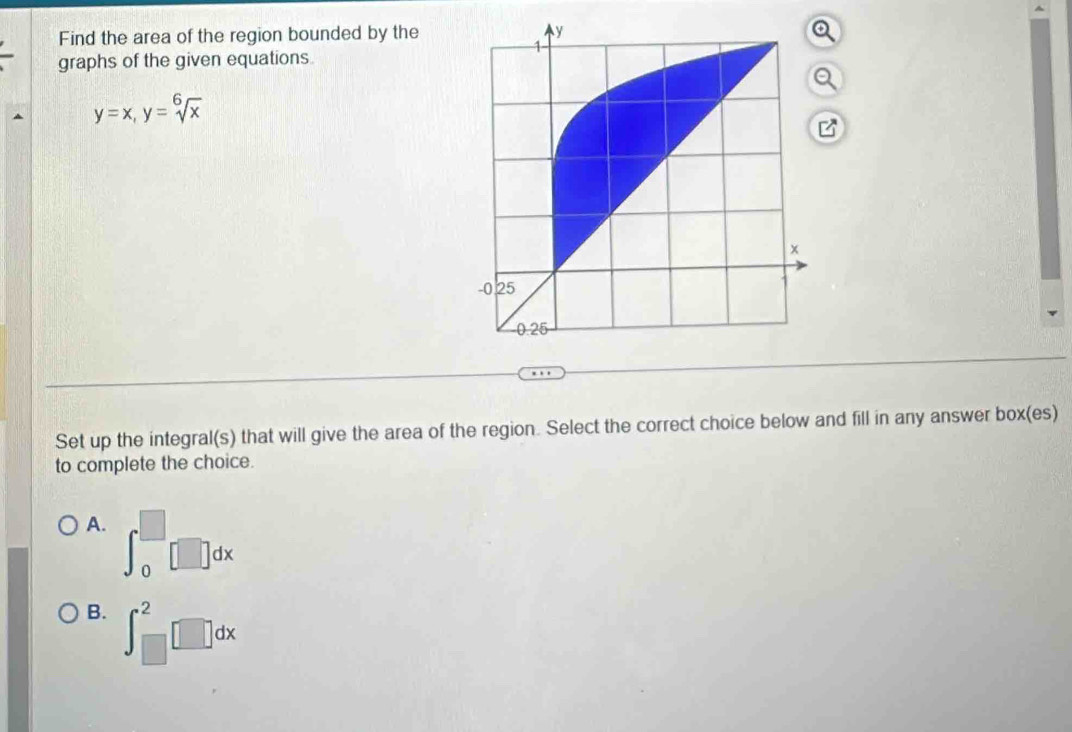 Find the area of the region bounded by the
graphs of the given equations.
y=x, y=sqrt[6](x)
Set up the integral(s) that will give the area of the region. Select the correct choice below and fill in any answer box(es)
to complete the choice.
A. ∈t _0^(□)□ dx
B. ∈t _(□)^2□ dx