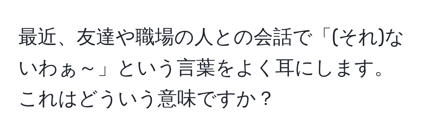 最近、友達や職場の人との会話で「(それ)ないわぁ～」という言葉をよく耳にします。これはどういう意味ですか？