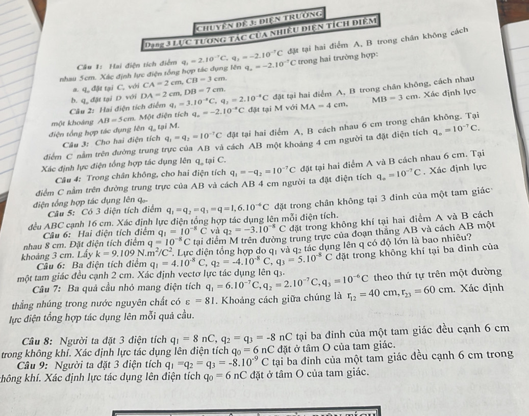 Chuyện để 3: điện trường
Dạng 3 Lực tương tác của nhiều điện tích điệm
đặt tại hai điểm A, B trong chân không cách
Câu 1: Hai điện tích điểm
nhau 5cm. Xác định lực điện tổng hợp tác dụng lên q_1=2.10^(-7)C,q_2=-2.10^(-7)C q_a=-2.10^(-7)C trong hai trường hợp:
a. q đật tại C, với CA=2cm,CB=3cm.
Cầu 2: Hai điện tích điểm q_1=3.10^(-8)C,q_2=2.10^(-8)C đặt tại hai điểm A, B trong chân không, cách nhau
b. q. đật tại D với DA=2cm,DB=7cm.
một khoảng AB=5cm. Một điện tích q_o=-2.10^(-8)C đặt tại M với MA=4cm, MB=3cm. Xác định lực
điện tổng hợp tác dụng lên q_o , tại M.
Câu 3: Cho hai điện tích q_1=q_2=10^(-7)C đặt tại hai điểm A, B cách nhau 6 cm trong chân không. Tại
điểm C nằm trên đường trung trực của AB và cách AB một khoảng 4 cm người ta đặt điện tích q_o=10^(-7)C.
Xác định lực điện tổng hợp tác dụng lên q_o tại C.
Câu 4: Trong chân không, cho hai điện tích q_1=-q_2=10^(-7)C đặt tại hai điểm A và B cách nhau 6 cm. Tại
điểm C nằm trên đường trung trực của AB và cách AB 4 cm người ta đặt điện tích q_o=10^(-7)C. Xác định lực
điện tổng hợp tác dụng lên qố
Câu 5: Có 3 diện tích điểm q_1=q_2=q_3=q=1,6.10^(-6)C đặt trong chân không tại 3 đỉnh của một tam giác
đều ABC cạnh 16 cm. Xác định lực điện tổng hợp tác dụng lên mỗi điện tích.
Câu 6: Hai điện tích điểm q_1=10^(-8)C và q_2=-3.10^(-8)C đặt trong không khí tại hai điểm A và B cách
nhau 8 cm. Đặt điện tích điểm q=10^(-8)C tai điểm M trên đường trung trực của đoạn thăng AB và cách AB một
. Lực điện tổng hợp do qị và q2 tác dụng lên q có độ lớn là bao nhiêu?
khoảng 3 cm. Lấy k=9.109N.m^2/C^2 q_1=4.10^(-8)C,q_2=-4.10^(-8)C,q_3=5.10^(-8)C đặt trong không khí tại ba đỉnh của
Câu 6: Ba điện tích điểm
một tam giác đều cạnh 2 cm. Xác định vectơ lực tác dụng lên q3. q_1=6.10^(-7)C,q_2=2.10^(-7)C,q_3=10^(-6)C theo thứ tự trên một đường
Cầu 7: Ba quả cầu nhỏ mang điện tích
thắng nhúng trong nước nguyên chất có varepsilon =81. Khoảng cách giữa chúng là r_12=40cm,r_23=60cm.. Xác định
lực điện tổng hợp tác dụng lên mỗi quả cầu.
Câu 8: Người ta đặt 3 điện tích q_1=8nC,q_2=q_3=-8nC tại ba đỉnh của một tam giác đều cạnh 6 cm
trong không khí. Xác định lực tác dụng lên điện tích q_0=6nC đặt ở tâm O của tam giác.
Câu 9: Người ta đặt 3 điện tích q_1=q_2=q_3=-8.10^(-9)C tại ba đỉnh của một tam giác đều cạnh 6 cm trong
không khí. Xác định lực tác dụng lên điện tích q_0=6nC đặt ở tâm O của tam giác.
