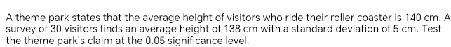 A theme park states that the averaqe height of visitors who ride their roller coaster is 140 cm. A 
survey of 30 visitors finds an average height of 138 cm with a standard deviation of 5 cm. Test 
the theme park's claim at the 0.05 significance level.