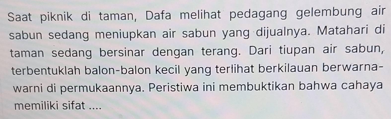 Saat piknik di taman, Dafa melihat pedagang gelembung air 
sabun sedang meniupkan air sabun yang dijualnya. Matahari di 
taman sedang bersinar dengan terang. Dari tiupan air sabun, 
terbentuklah balon-balon kecil yang terlihat berkilauan berwarna- 
warni di permukaannya. Peristiwa ini membuktikan bahwa cahaya 
memiliki sifat ....