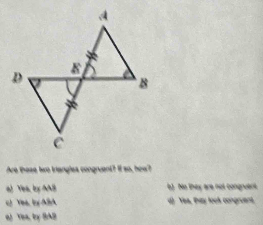 Are those two triangles congruent? If so, how?
a) Yes, by AA8 b) No they are not congruant
c) Yes, by ASA d) Yea, Bay look congruent
a) Yes, by SAB