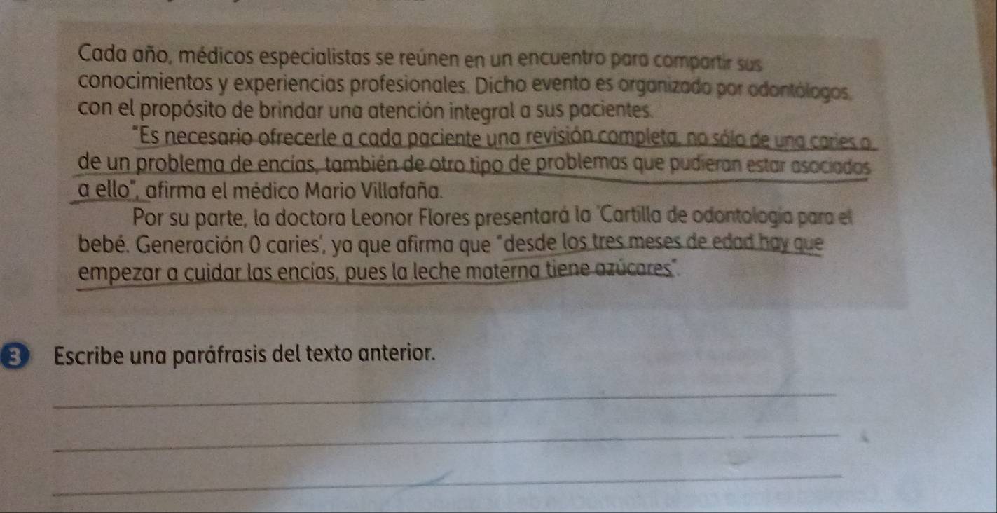 Cada año, médicos especialistas se reúnen en un encuentro para compartir sus 
conocimientos y experiencias profesionales. Dicho evento es organizado por odontólogos, 
con el propósito de brindar una atención integral a sus pacientes. 
"Es necesario ofrecerle a cada paciente una revisión completa, no sólo de una caries o 
de un problema de encías, también de otro tipo de problemas que pudieran estar asociados 
a ello", afirma el médico Mario Villafaña. 
Por su parte, la doctora Leonor Flores presentará la 'Cartilla de odontología para el 
bebé. Generación 0 caries", ya que afirma que "desde los tres meses de edad hay que 
empezar a cuidar las encías, pues la leche materna tiene azúcares". 
Escribe una paráfrasis del texto anterior. 
_ 
_ 
_