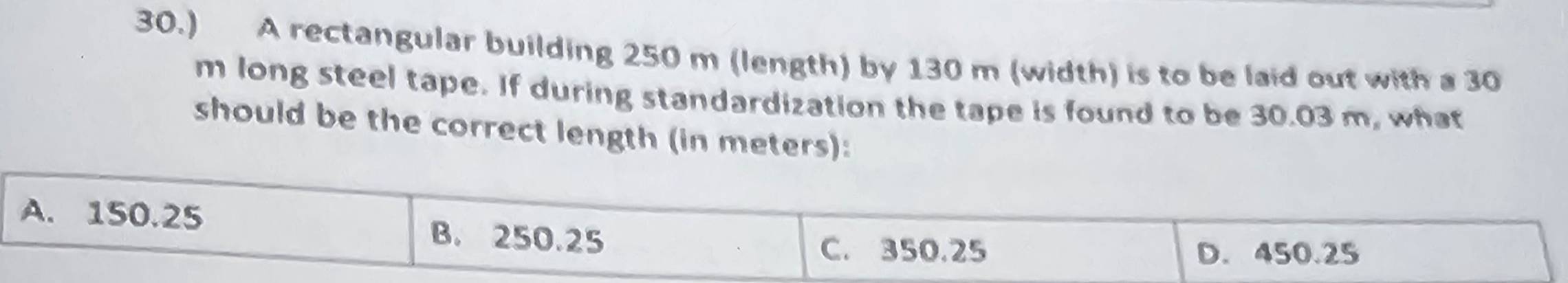 30.) A rectangular building 250 m (length) by 130 m (width) is to be laid out with a 30
m long steel tape. If during standardization the tape is found to be 30.03 m, what
should be the correct length (in meters):
A. 150.25 B. 250.25
C. 350.25 D. 450.25