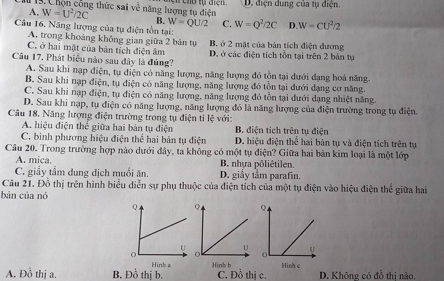 hệ n cho tụ điện. D. điện dung của tụ điện.
I 15. Chọn công thức sai về năng lượng tụ điện
A. W=U^2/2C W=CU^2/2
B. W=QU/2 C. W=Q^2/2C D.
Câu 16. Năng lượng của tụ điện tồn tại:
A. trong khoảng không gian giữa 2 bản tụ B. ở 2 mặt của bản tích điện dương
C. ở hai mặt của bản tích điện âm D. ở các điện tích tồn tại trên 2 bản tụ
Câu 17. Phát biểu nào sau đây là đúng?
A. Sau khi nạp điện, tụ điện có năng lượng, năng lượng đó tồn tại dưới dạng hoá năng.
B. Sau khi nạp điện, tụ điện có năng lượng, năng lượng đó tồn tại dưới dạng cơ năng.
C. Sau khi nạp điện, tụ điện có năng lượng, năng lượng đó tồn tại dưới dạng nhiệt năng.
D. Sau khi nạp, tụ điện có năng lượng, năng lượng đó là năng lượng của điện trường trong tụ điện.
Câu 18. Năng lượng điện trường trong tụ điện tỉ lệ với:
A. hiệu điện thể giữa hai bản tụ điện B. điện tích trên tụ điện
C. bình phương hiệu điện thế hai bản tụ điện D. hiệu điện thể hai bản tụ và điện tích trên tụ
Câu 20. Trong trường hợp nào dưới đây, ta không có một tụ điện? Giữa hai bản kim loại là một lớp
A. mica. B. nhựa pôliêtilen.
C. giấy tầm dung dịch muối ăn. D. giấy tẩm parafin.
Câu 21. Đồ thị trên hình biểu diễn sự phụ thuộc của điện tích của một tụ điện vào hiệu điện thế giữa hai
bản của nó
Hình a Hình b Hinh c
A. Đồ thị a. B. Đồ thị b. C. Đồ thị c. D. Không có đồ thị nào.