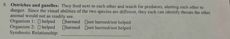 Ostriches and gazelles: They feed next to each other and watch for predators, alerting each other to 
danger. Since the visual abilities of the two species are different, they each can identify threats the other 
animal would not as readily see. 
Organism 1: [ helped [harmed [not harmed/not helped 
Organism 2: [ helped [harmed [not harmed/not helped 
Symbiotic Relationship:_