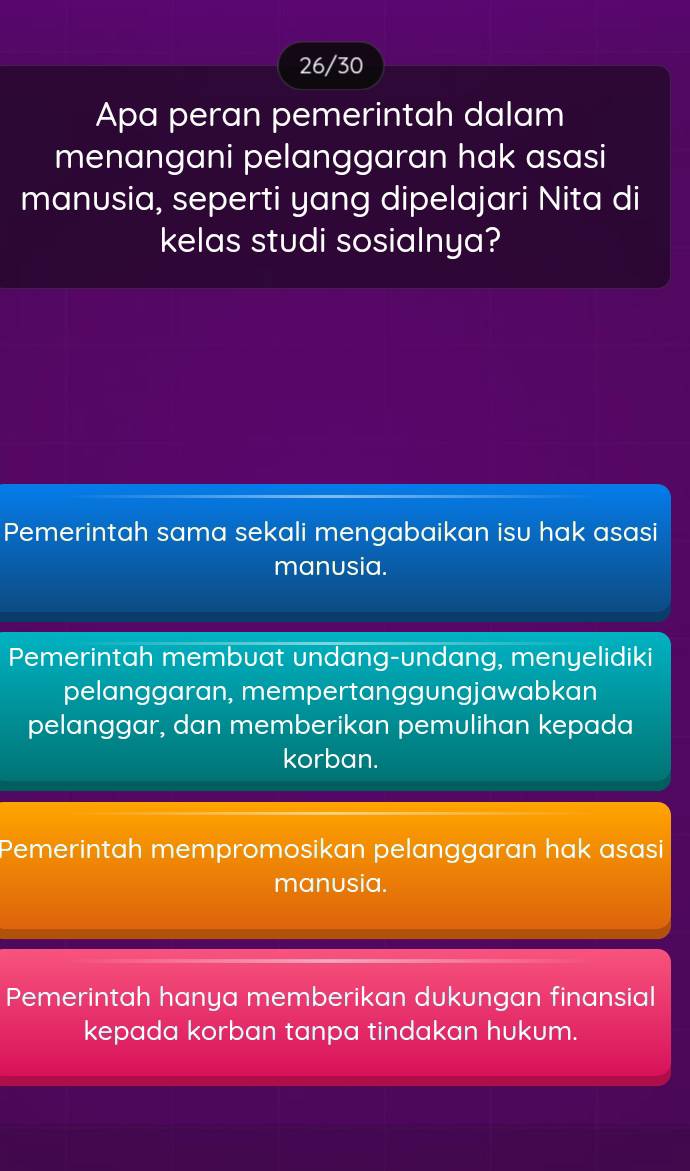 26/30
Apa peran pemerintah dalam
menangani pelanggaran hak asasi
manusia, seperti yang dipelajari Nita di
kelas studi sosialnya?
Pemerintah sama sekali mengabaikan isu hak asasi
manusia.
Pemerintah membuat undang-undang, menyelidiki
pelanggaran, mempertanggungjawabkan
pelanggar, dan memberikan pemulihan kepada
korban.
Pemerintah mempromosikan pelanggaran hak asasi
manusia.
Pemerintah hanya memberikan dukungan finansial
kepada korban tanpa tindakan hukum.