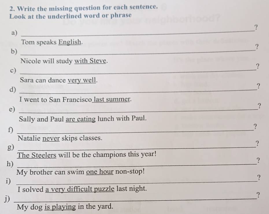 Write the missing question for each sentence. 
Look at the underlined word or phrase 
_ 
? 
a) 
Tom speaks English. 
? 
b)_ 
Nicole will study with Steve. 
c)_ 
? 
Sara can dance very well. 
d)_ 
? 
I went to San Francisco_last summer. 
e)_ 
? 
Sally and Paul are eating lunch with Paul. 
f)_ 
? 
Natalie never skips classes. 
g)_ 
? 
The Steelers will be the champions this year! 
h)_ 
? 
My brother can swim one hour non-stop! 
i)_ 
? 
I solved a very difficult puzzle last night. 
j)_ 
? 
My dog is playing in the yard.