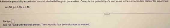 A binomial probability experiment is conducted with the given parameters. Compute the probability of x successes in the n independent trials of the experiment.
n=50, p=0.95, x=48
P(48)=□
(Do not round until the final answer. Then round to four decimal places as needed.)