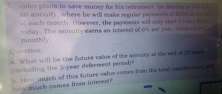 John plans to save money for his retirement. He decides to invest in 
an annuity, where he will make regular payments of $500 at the end 
of each month. However, the payments will only start 5 years from 
today. The annuity earns an interest of 6% per year, compounded 
monthly. 
Question: 
a. What will be the future value of the annuity at the end of 20 years
(including the 5-year deferment period)? 
b. How much of this future value comes from the total contributions, and 
how much comes from interest?