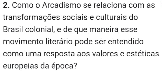 Como o Arcadismo se relaciona com as 
transformações sociais e culturais do 
Brasil colonial, e de que maneira esse 
movimento literário pode ser entendido 
como uma resposta aos valores e estéticas 
europeias da época?