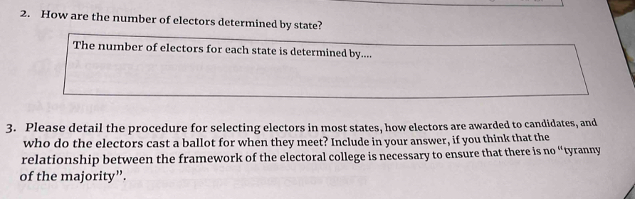 How are the number of electors determined by state? 
The number of electors for each state is determined by.... 
3. Please detail the procedure for selecting electors in most states, how electors are awarded to candidates, and 
who do the electors cast a ballot for when they meet? Include in your answer, if you think that the 
relationship between the framework of the electoral college is necessary to ensure that there is no “tyranny 
of the majority”.