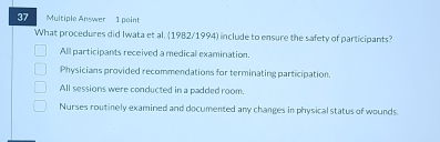 Multiple Answer 1 point
What procedures did Iwata et al. (1982/1994) include to ensure the safety of participants?
All participants received a medical examination.
Physicians provided recommendations for terminating participation.
All sessions were conducted in a padded room.
Nurses routinely examined and documented any changes in physical status of wounds.