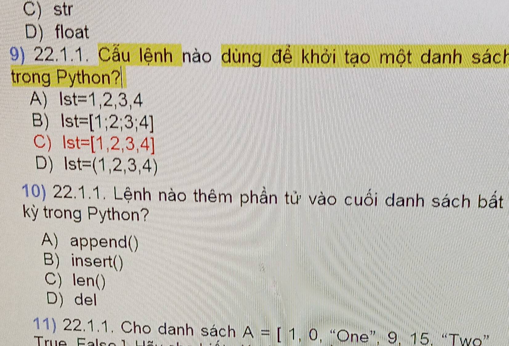 C) str
D) float
9) 22.1.1. Cầu lệnh nào dùng để khởi tạo một danh sách
trong Python?
A) Ist=1,2,3,4
B) Ist=[1;2;3;4]
C) Ist=[1,2,3,4]
D) Ist=(1,2,3,4)
10) 22.1.1. Lệnh nào thêm phần tử vào cuối danh sách bất
kỳ trong Python?
A) append()
B) insert()
C) len()
D) del
11) 22.1.1. Cho danh sách A=[1,0 , “One”, 9. 15. “Two”