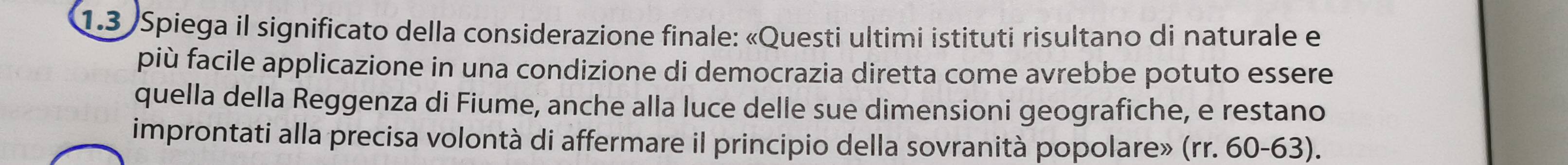 1.3 Spiega il significato della considerazione finale: «Questi ultimi istituti risultano di naturale e 
più facile applicazione in una condizione di democrazia diretta come avrebbe potuto essere 
quella della Reggenza di Fiume, anche alla luce delle sue dimensioni geografiche, e restano 
improntati alla precisa volontà di affermare il principio della sovranità popolare» (rr. 60-63).