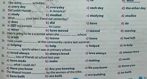 to
31- I like doing_ activities.
a) every day b) everyday c) each day
32· Did Leelah Hazzah _In Ameriça? d) the other day
a) study b) studied
33- What _your best friend eat yesterday? c) studying d) studies
a) does b) did
34 In 2017 my parents _ to Luxor. c) have d) do
a) move b) have moved c) moved d) moving
35- Hala is going to be a scientist when she_ _school.
a) is left b) leaves c) leave
36 Your cousin _at the community centre last summer. d) had left
a) helping b) help c) helped d) is help
37- 1
_ sports when I was at primary school.
a) loved always b) always loved c) love always d) always love
38- 1_ lots of friends at school last year
a) have made
39. b) make c) making d) made
_what I could do?
a) Have you know b) Are you knowing c) Do you know
d) Know you
40. The Maasal houses _ by the women of the tribe.
a) have built b) are built c) are building d) be built