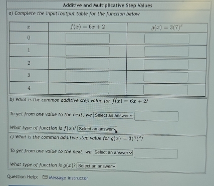 Additive and Multiplicative Step Values
a) Complete the input/output table for the function below
b) What is the common additive step value for f(x)=6x+2 )
To get from one value to the next, we Select an answer □
What type of function is f(x)? Sellect an answer
c) What is the common additive step value for g(x)=3(7)^x
To get from one volue to the next, we  Selectan answer≌ □
What type of function is g(x) ? Select an answer
Question Help: Message instructor