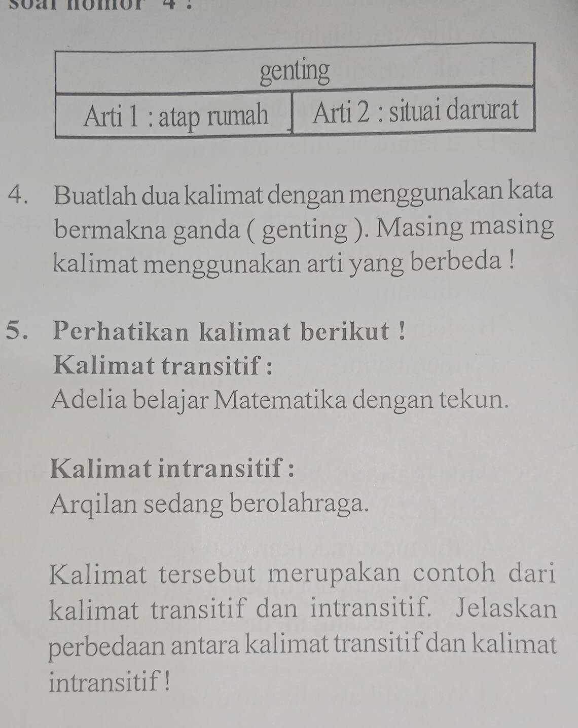 soar momor 
4. Buatlah dua kalimat dengan menggunakan kata 
bermakna ganda ( genting ). Masing masing 
kalimat menggunakan arti yang berbeda ! 
5. Perhatikan kalimat berikut ! 
Kalimat transitif : 
Adelia belajar Matematika dengan tekun. 
Kalimat intransitif : 
Arqilan sedang berolahraga. 
Kalimat tersebut merupakan contoh dari 
kalimat transitif dan intransitif. Jelaskan 
perbedaan antara kalimat transitif dan kalimat 
intransitif !