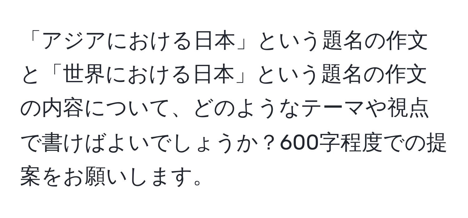 「アジアにおける日本」という題名の作文と「世界における日本」という題名の作文の内容について、どのようなテーマや視点で書けばよいでしょうか？600字程度での提案をお願いします。