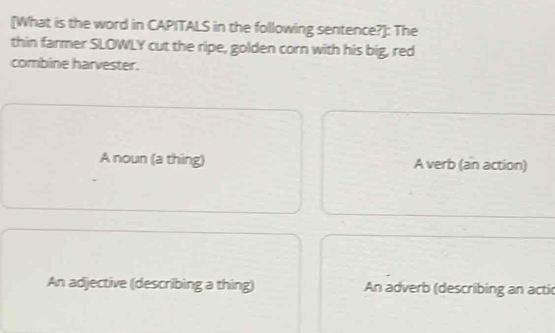 [What is the word in CAPITALS in the following sentence?]: The
thin farmer SLOWLY cut the ripe, golden corn with his big, red
combine harvester.
A noun (a thing) A verb (an action)
An adjective (describing a thing) An adverb (describing an actic