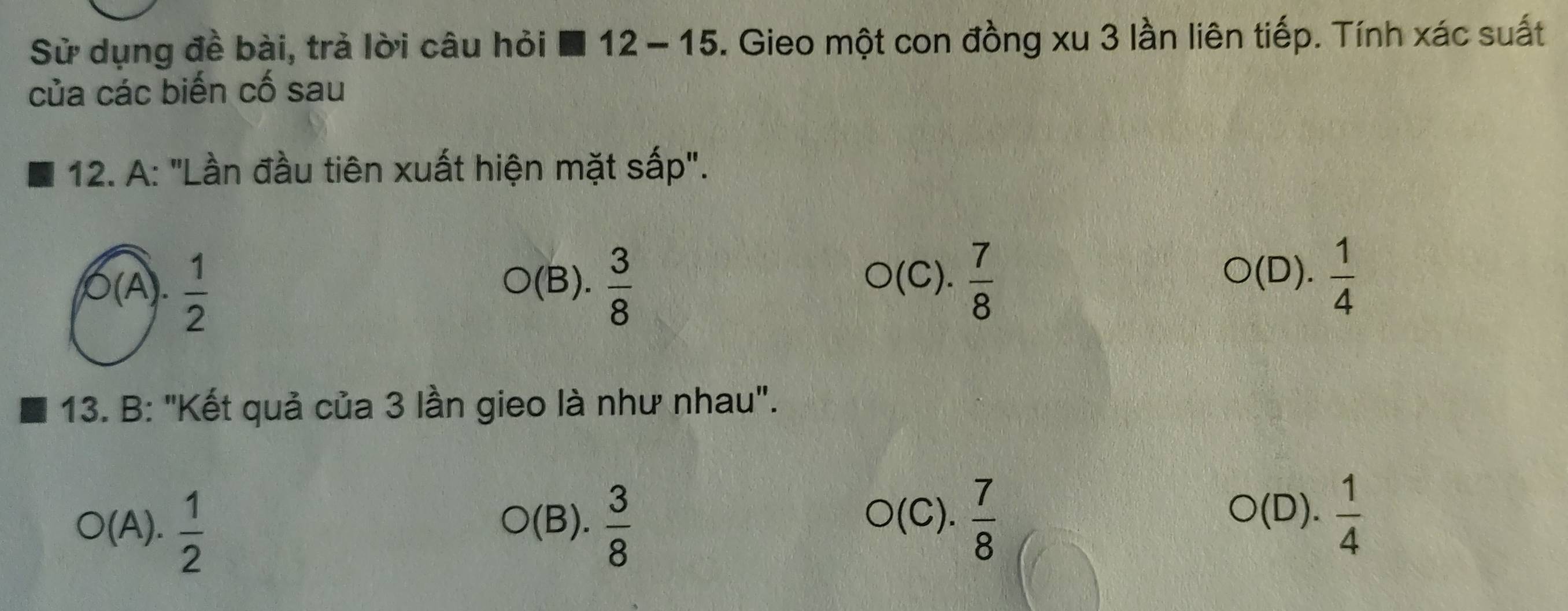 Sử dụng đề bài, trả lời câu hỏi ■ 12- 15. Gieo một con đồng xu 3 lần liên tiếp. Tính xác suất
của các biến cố sau
12. A: "Lần đầu tiên xuất hiện mặt sấp".
(A.  1/2  (B).  3/8   7/8 
O(C)
O(D). 1/4 
13. B: "Kết quả của 3 lần gieo là như nhau".
O(A). 1/2 
(B).  3/8  C).  7/8  O(D). 1/4 
(