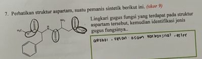 Perhatikan struktur aspartam, suatu pemanis sintetik berikut ini. (skor 9) 
Lingkari gugus fungsi yang terdapat pada struktur 
aspartam tersebut, kemudian identifikasi jenis 
gugus fungsinya.. 
alobel, teton . a som Katboksilat , esir