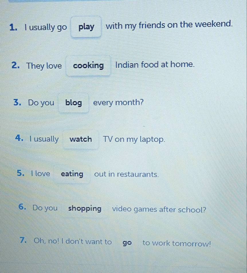 usually go play with my friends on the weekend. 
2. They love cooking Indian food at home. 
3. Do you blog every month? 
4. I usually watch TV on my laptop. 
5. I love eating out in restaurants. 
6. Do you shopping video games after school? 
7. Oh, no! I don't want to to work tomorrow!