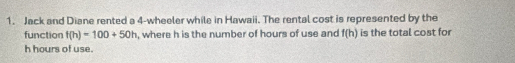 Jack and Diane rented a 4 -wheeler while in Hawaii. The rental cost is represented by the 
function f(h)=100+50h , where h is the number of hours of use and f(h) is the total cost for
h hours of use.