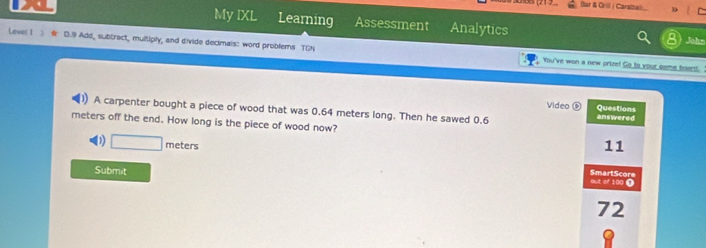 Bar & Orill ( Carabali 3
My IXL Learning Assessment Analytics
John
Leval I D.9 Add, subtract, multiply, and divide decimais: word problems TGN
You've won a new prize! Go to your game board.
Video Questions
)) A carpenter bought a piece of wood that was 0.64 meters long. Then he sawed 0.6
answered
meters off the end. How long is the piece of wood now?
D) □ meters
11
Submit
SmartScore
out of 100 0
72