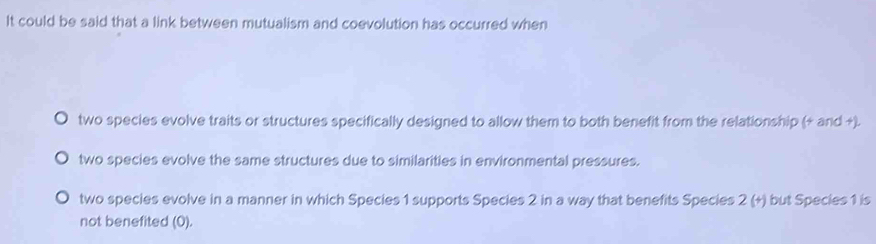 It could be said that a link between mutualism and coevolution has occurred when
two species evolve traits or structures specifically designed to allow them to both benefit from the relationship (+ and +).
two species evolve the same structures due to similarities in environmental pressures.
two species evolve in a manner in which Species 1 supports Species 2 in a way that benefits Species 2 (+) but Species 1 is
not benefited (0).