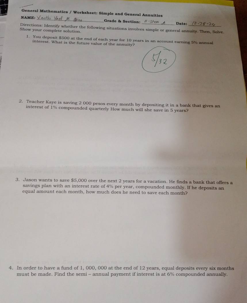 General Mathematics / Worksheet: Simple and General Annuities 
NAME: _Grade & Section: _Date: 
Directions: Identify whether the following situations involves simple or general annuity. Then, Solve. 
Show your complete solution. 
1. You deposit $500 at the end of each year for 10 years in an account earning 5% annual 
interest. What is the future value of the annuity? 
2. Teacher Kaye is saving 2 000 pesos every month by depositing it in a bank that gives an 
interest of 1% compounded quarterly How much will she save in 5 years? 
3. Jason wants to save $5,000 over the next 2 years for a vacation. He finds a bank that offers a 
savings plan with an interest rate of 4% per year, compounded monthly. If he deposits an 
equal amount each month, how much does he need to save each month? 
4. In order to have a fund of 1, 000, 000 at the end of 12 years, equal deposits every six months
must be made. Find the semi - annual payment if interest is at 6% compounded annually.