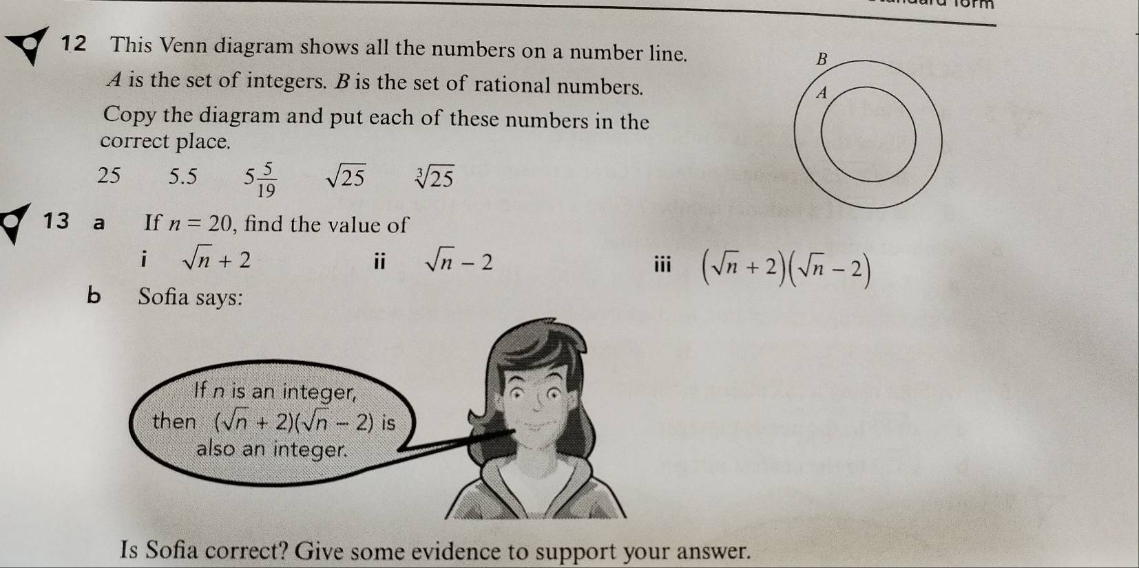 This Venn diagram shows all the numbers on a number line.
A is the set of integers. B is the set of rational numbers.
Copy the diagram and put each of these numbers in the
correct place.
25 5.5 5 5/19  sqrt(25) sqrt[3](25)
13 a If n=20 , find the value of
ⅱ sqrt(n)-2
i sqrt(n)+2 iii (sqrt(n)+2)(sqrt(n)-2)
b Sofia says:
Is Sofia correct? Give some evidence to support your answer.