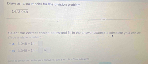 Draw an area model for the division problem.
beginarrayr 14encloselongdiv 3,048endarray
Select the correct choice below and fill in the answer box(es) to complete your choice.
(Type a whole number.)
A. 3.048/ 14=□
B. 3,048/ 14=□ R
Click to select and enter your answer(s) and then click Check Answer.