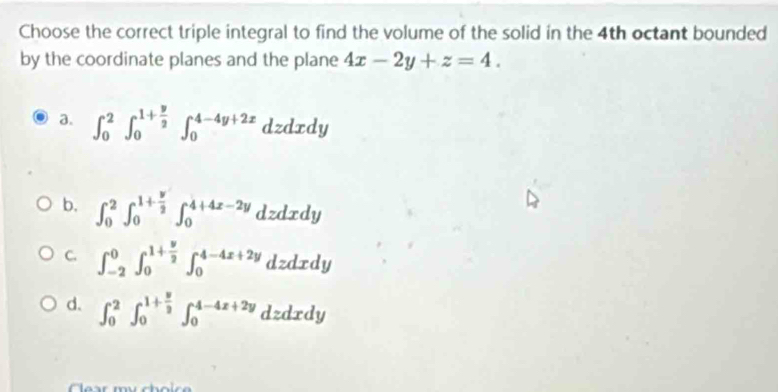 Choose the correct triple integral to find the volume of the solid in the 4th octant bounded
by the coordinate planes and the plane 4x-2y+z=4.
a. ∈t _0^(2∈t _0^(1+frac y)2)∈t _0^((4-4y+2x)dzdxdy
b. ∈t _0^2∈t _0^(1+frac y)2)∈t _0^((4+4x-2y)dz CA dxdy
C. ∈t _(-2)^0∈t _0^(1+frac y)2)∈t _0^((4-4x+2y) dzdxdy
d. ∈t _0^2∈t _0^(1+frac y)2)∈t _0^(4-4x+2y) dzdrdy