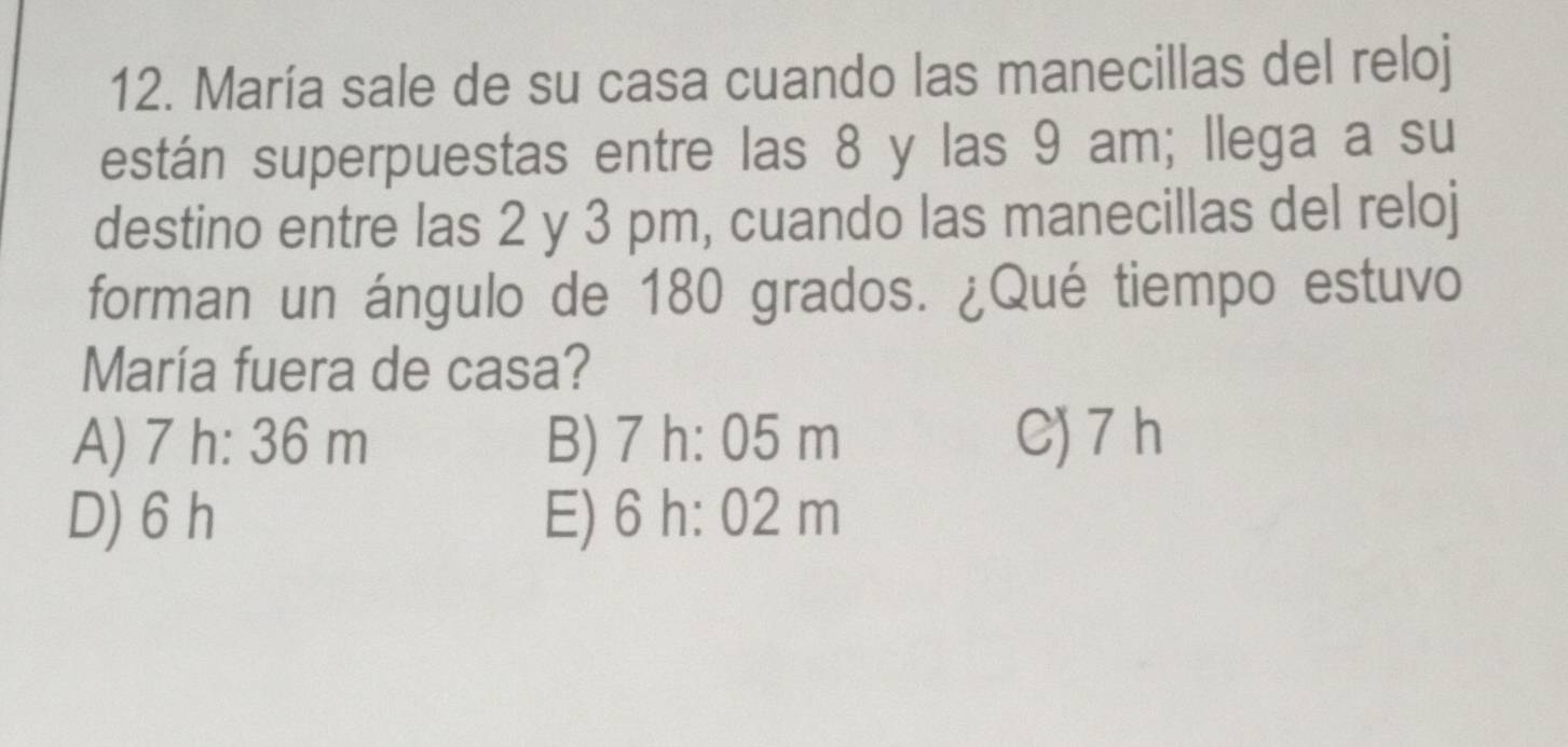 María sale de su casa cuando las manecillas del reloj
están superpuestas entre las 8 y las 9 am; llega a su
destino entre las 2 y 3 pm, cuando las manecillas del reloj
forman un ángulo de 180 grados. ¿Qué tiempo estuvo
María fuera de casa?
A) 7 7h· 36 m B) 7h:05m C) 7 h
D) 6 h E) 6 h: 02 m