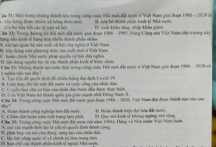 Cầu 31: Một trong những thành tựu trong công cuộc Đổi mới đất nước ở Việt Nam giai đoạn 1986-20201a
A. xây dựng được nhiều xã nông thôn mới, B. xóa bỏ thành phần kinh tế Nhà nước.
C. xỏa bỏ hầu hết các tệ nạn xã hội. D. xuất khẩu tăng, nhập khẩu giảm.
Câu 32: Trong đường lối đổi mới đất nước giai đoạn 1' )86- * 1995, Đàng Cộng sản Việt Nam chủ trương xây
dựng nền kinh tế hàng hóa nhiều thành phần nhằm
A. cải tạo quan hệ sản xuất xã hội chủ nghĩa ở Việt Nam.
B. xây dựng một phương thức sản xuất mới ở Việt Nam.
C. hoàn chỉnh Nhà nước pháp quyền xã hội chủ nghĩa.
D. tận dụng nguồn lực từ các thành phần kinh tế khác nhau.
Câu 33: Những thành tựu toàn diện trong công cuộc Đổi mới đất nước ở Việt Nam giai đoạn 1986 - 2020 có
Ý nghĩa nào sau đây?
A. Tạo tiền đề quyết định đề chiến thắng đại dịch Covid-19.
B. Làm thay đổi bộ mặt đất nước và cuộc sống của nhân dân.
C. Quyền làm chủ cơ bản của nhân dân bước đầu được thực hiện.
D. Đưa Việt Nam trở thành quốc gia giàu mạnh nhất Đông Nam Á.
Câu 34: Trong công cuộc Đổi mới đất nước giai đoạn 1986 ,  Việt Nam đạt được thành tựu nào sau
1986-2020
đây?
A. Hoàn thành công nghiệp hóa đất nước. B. Hoàn thành hiện đại hóa đất nước.
C. Chẩm đứt hoàn toàn tình trạng lạm phát. D. Quy mô kinh tế không ngừng mở rộng.
Cầu 35: Trong công cuộc Đổi mới đất nước (từ năm 1986), Đảng và Nhà nước Việt Nam luôn
A. coi sức mạnh thời đại là yểu tố quyết định thành công.
B. phát huy vai trò chủ động, sáng tạo của nhân dân.
C. lấy hội nhập quốc tế yề chính trị làm trung tâm.
D. hạn chế các thành phần kinh tế ngoài Nhà nước.