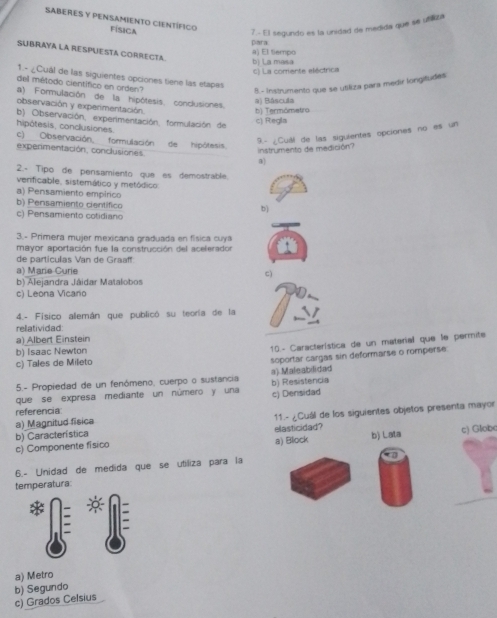 SABERES Y PENSAMIENTO CIENTÍFICo FÍSICA
7.- El segundo es la unidad de medida que se utiliza
para
SUBRAYA LA RESPUESTA CORRECTA.
b) La masa a) El tiempo
c) La comente eléctrica
1.- ¿Cual de las siguientes opciones tiene las etapes
del método científico en orden?
B.- Instrumento que se utiliza para medir lorgitudes
a) Formulación de la hipótesis. conclusiones.
observación y experimentación
a) Báscula b) Termómetro
b) Observación, experimentación, formulación de
c) Regla
hipôtesis, conclusiones. c) Observación, formulación de hipótesis
instrumento de medición? 9.- ¿Cual de las siguientes opciones no es un
expermentación, conclusiones. 3)
2.- Tipo de pensamiento que es demostrable.
verificable, sistemático y metódico
a) Pensamiento empírico
b) Pensamiento científico b)
c) Pensamiento cotidiano
3.- Primera mujer mexicana graduada en física cuya
mayor aportación fue la construcción del acelerador a
de particulas Van de Graaff:
a) Marie Curie c)
b) Alejandra Jáidar Matalobos
c) Leona Vicano
4.- Físico alemán que publicó su teoría de la
relatividad
a) Albert Einstein
b) Isaac Newton
10- Característica de un material que le permite
c) Tales de Mileto
soportar cargas sin deformarse o romperse
5.- Propiedad de un fenómeno, cuerpo o sustancia a) Maleabilidad
que se expresa mediante un número y una c) Densidad b) Resistencia
referencia
a) Magnitud fisica  11.- ¿Cuál de los siguientes objetos presenta mayor
b) Característica
c) Componente físico a) Block elasticidad? b) Lata c) Globe
a
6.- Unidad de medida que se utiliza para la
temperatura
a) Metro
c) Grados Celsius b) Segundo