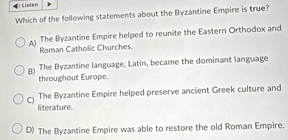 Listen
Which of the following statements about the Byzantine Empire is true?
A) The Byzantine Empire helped to reunite the Eastern Orthodox and
Roman Catholic Churches.
B) The Byzantine language, Latin, became the dominant language
throughout Europe.
) The Byzantine Empire helped preserve ancient Greek culture and
literature.
D) The Byzantine Empire was able to restore the old Roman Empire.