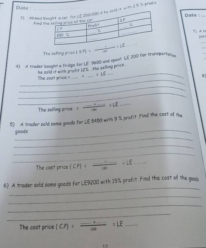 Date :_ 
3) Ahmed bd it with 2.5 % profi 
Date : ... 
Find t 
) At 
per 
The selling price (S.P)= x/100 =LE _ 
_ 
_ 
4) A trader bought a fridge for LE 9600 and spent LE 200 for transportation 
he sold it with profit 12%.the selling price . 
_ 
_The cost price = _ . * _ =LE _ 
8) 
_ 
_ 
The selling price =frac ...* _ 100=LE _ 
_ 
5) A trader sold some goods for LE 5450 with 9 % profit .Find the cost of the 
_ 
goods 
_ 
_ 
The cost price (C. P)=frac ...* _ 100=LE _ 
_ 
6) A trader sold some goods for LE9200 with 15% profit .Find the cost of the goods 
_ 
_ 
_ 
The cost price (C. P)=frac ...* _ 100=LE _ 
12