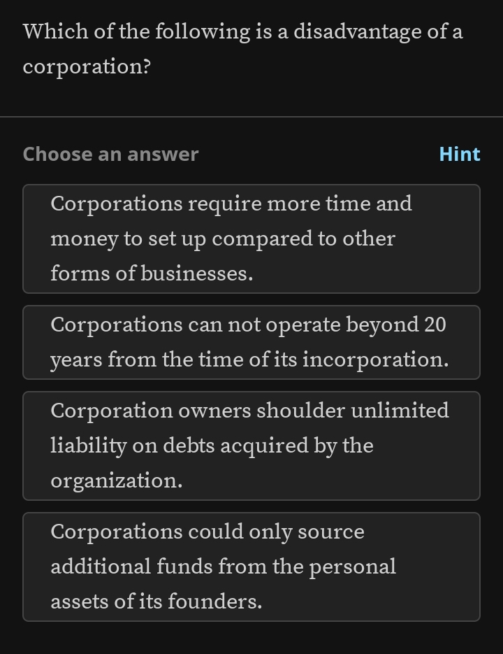 Which of the following is a disadvantage of a
corporation?
Choose an answer Hint
Corporations require more time and
money to set up compared to other
forms of businesses.
Corporations can not operate beyond 20
years from the time of its incorporation.
Corporation owners shoulder unlimited
liability on debts acquired by the
organization.
Corporations could only source
additional funds from the personal
assets of its founders.